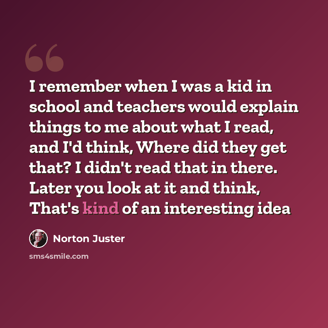 “I remember when I was a kid in school and teachers would explain things to me about what I read, and I'd think, Where did they get that? I didn't read that in there. Later you look at it and think, That's kind of an interesting idea” quote by Norton Juster