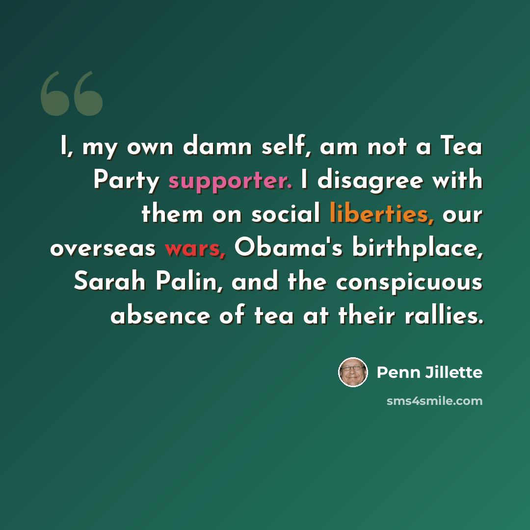 “I, my own damn self, am not a Tea Party supporter. I disagree with them on social liberties, our overseas wars, Obama's birthplace, Sarah Palin, and the conspicuous absence of tea at their rallies.” quote by Penn Jillette