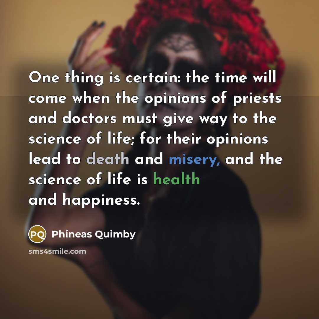 “One thing is certain: the time will come when the opinions of priests and doctors must give way to the science of life; for their opinions lead to death and misery, and the science of life is health and happiness.” quote by Phineas Quimby