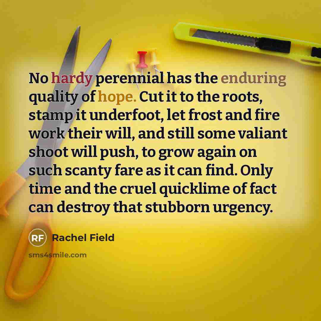 “No hardy perennial has the enduring quality of hope. Cut it to the roots, stamp it underfoot, let frost and fire work their will, and still some valiant shoot will push, to grow again on such scanty fare as it can find. Only time and the cruel quicklime of fact can destroy that stubborn urgency.” quote by Rachel Field