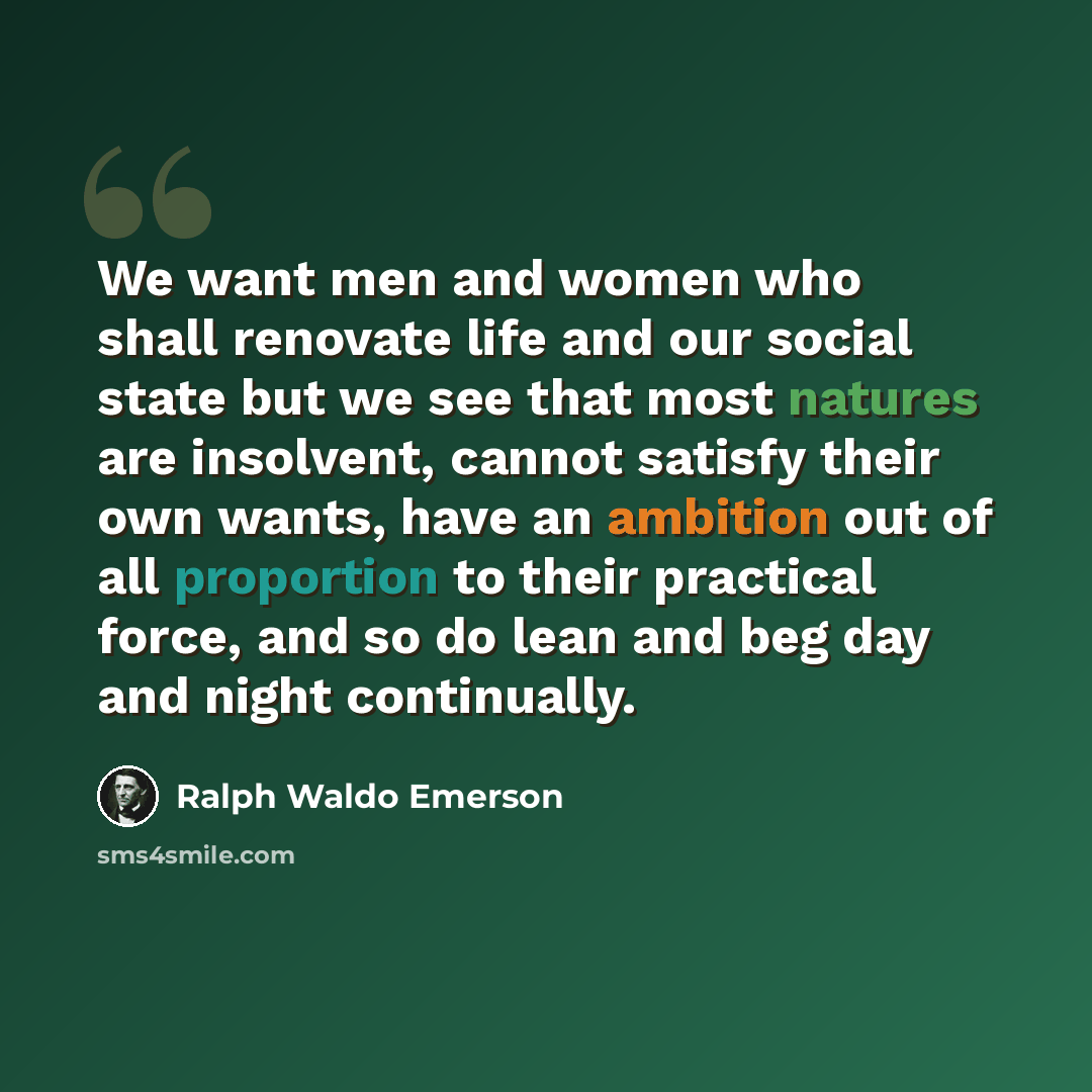 “We want men and women who shall renovate life and our social state but we see that most natures are insolvent, cannot satisfy their own wants, have an ambition out of all proportion to their practical force, and so do lean and beg day and night continually.” quote by Ralph Waldo Emerson