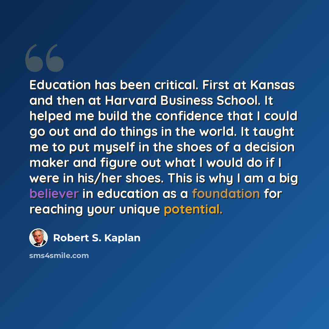 “Education has been critical. First at Kansas and then at Harvard Business School. It helped me build the confidence that I could go out and do things in the world. It taught me to put myself in the shoes of a decision maker and figure out what I would do if I were in his/her shoes. This is why I…” quote by Robert S. Kaplan