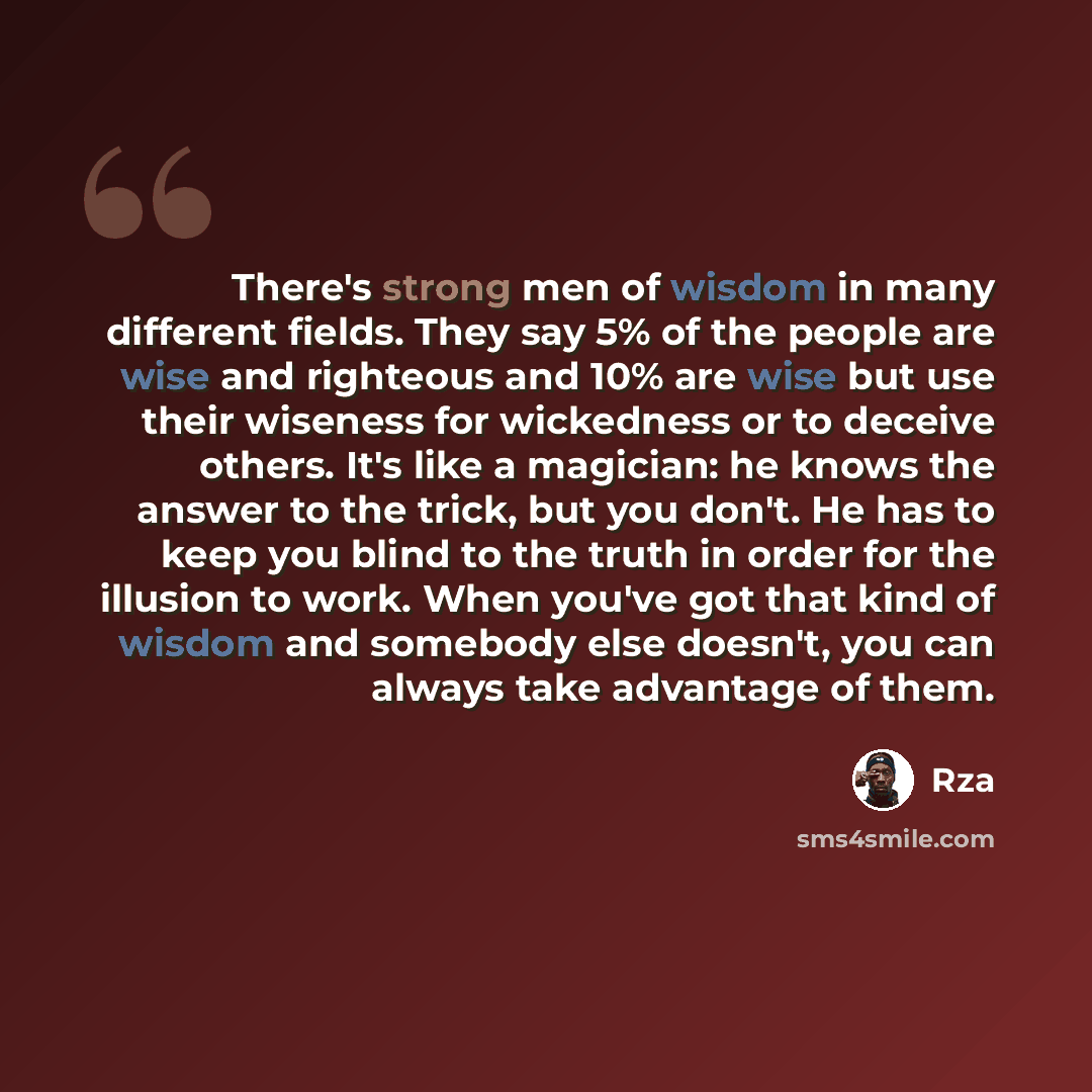 “There's strong men of wisdom in many different fields. They say 5% of the people are wise and righteous and 10% are wise but use their wiseness for wickedness or to deceive others. It's like a magician: he knows the answer to the trick, but you don't. He has to keep you blind to the truth in order…” quote by RZA