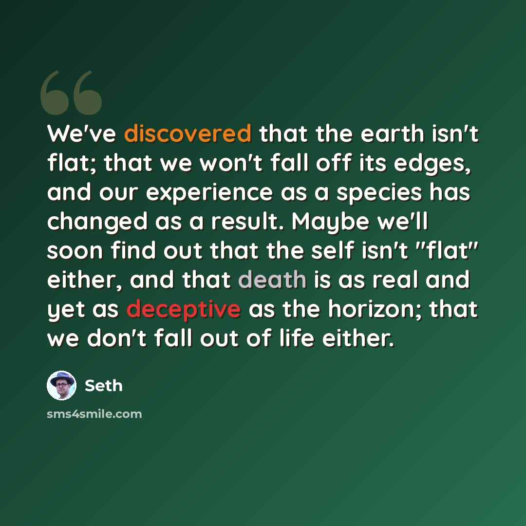 “We've discovered that the earth isn't flat; that we won't fall off its edges, and our experience as a species has changed as a result. Maybe we'll soon find out that the self isn't "flat" either, and that death is as real and yet as deceptive as the horizon; that we don't fall out of life either.” quote by Seth