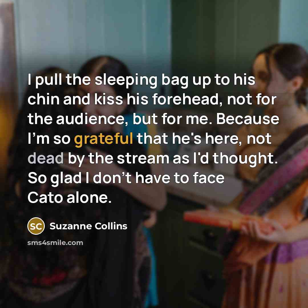 “I pull the sleeping bag up to his chin and kiss his forehead, not for the audience, but for me. Because I'm so grateful that he's here, not dead by the stream as I'd thought. So glad I don't have to face Cato alone.” quote by Suzanne Collins