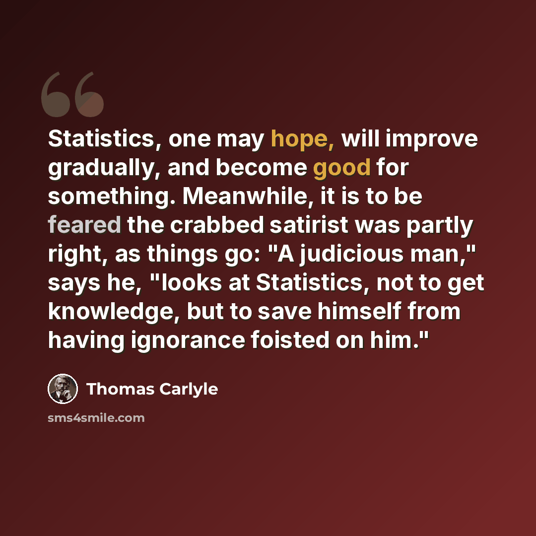 “Statistics, one may hope, will improve gradually, and become good for something. Meanwhile, it is to be feared the crabbed satirist was partly right, as things go: "A judicious man," says he, "looks at Statistics, not to get knowledge, but to save himself from having ignorance foisted on him."” quote by Thomas Carlyle