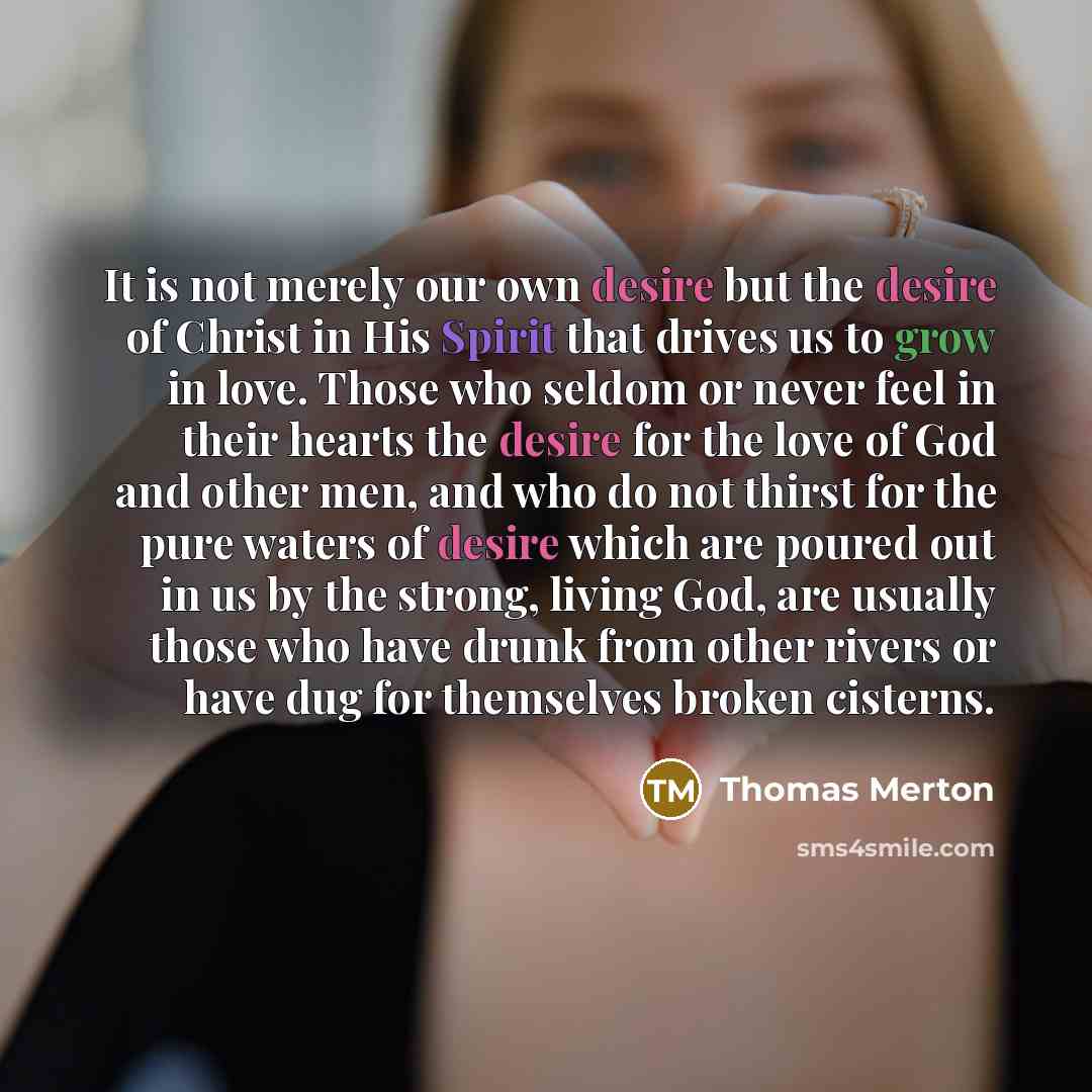 “It is not merely our own desire but the desire of Christ in His Spirit that drives us to grow in love. Those who seldom or never feel in their hearts the desire for the love of God and other men, and who do not thirst for the pure waters of desire which are poured out in us by the strong, living…” quote by Thomas Merton