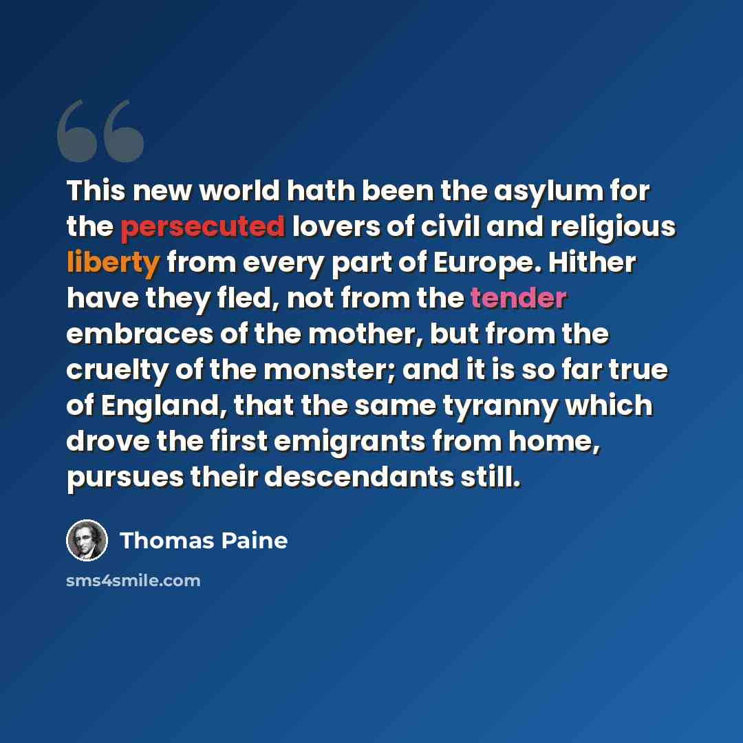 “This new world hath been the asylum for the persecuted lovers of civil and religious liberty from every part of Europe. Hither have they fled, not from the tender embraces of the mother, but from the cruelty of the monster; and it is so far true of England, that the same tyranny which drove the…” quote by Thomas Paine