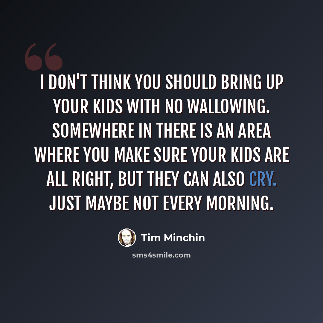 “I don't think you should bring up your kids with no wallowing. Somewhere in there is an area where you make sure your kids are all right, but they can also cry. Just maybe not every morning.” quote by Tim Minchin