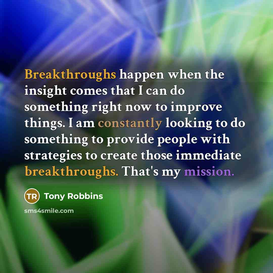 “Breakthroughs happen when the insight comes that I can do something right now to improve things. I am constantly looking to do something to provide people with strategies to create those immediate breakthroughs. That's my mission.” quote by Tony Robbins