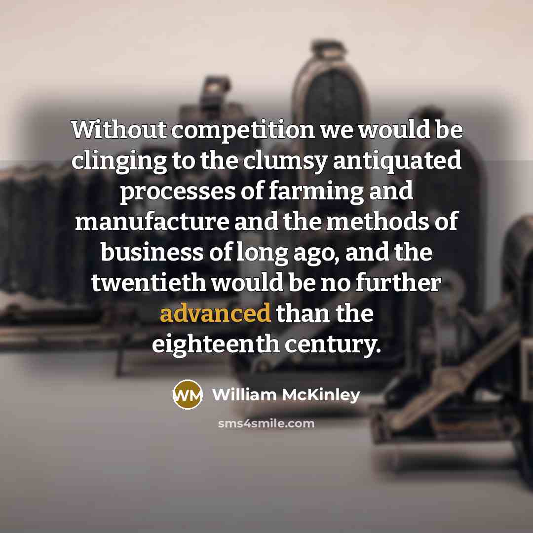 “Without competition we would be clinging to the clumsy antiquated processes of farming and manufacture and the methods of business of long ago, and the twentieth would be no further advanced than the eighteenth century.” quote by William McKinley