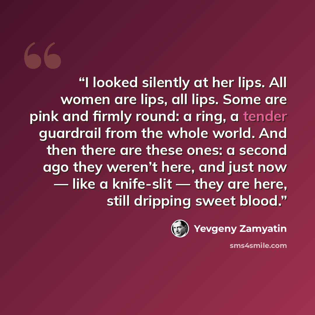 “I looked silently at her lips. All women are lips, all lips. Some are pink and firmly round: a ring, a tender guardrail from the whole world. And then there are these ones: a second ago they weren’t here, and just now — like a knife-slit — they are here, still dripping sweet blood.” quote by Yevgeny Zamyatin