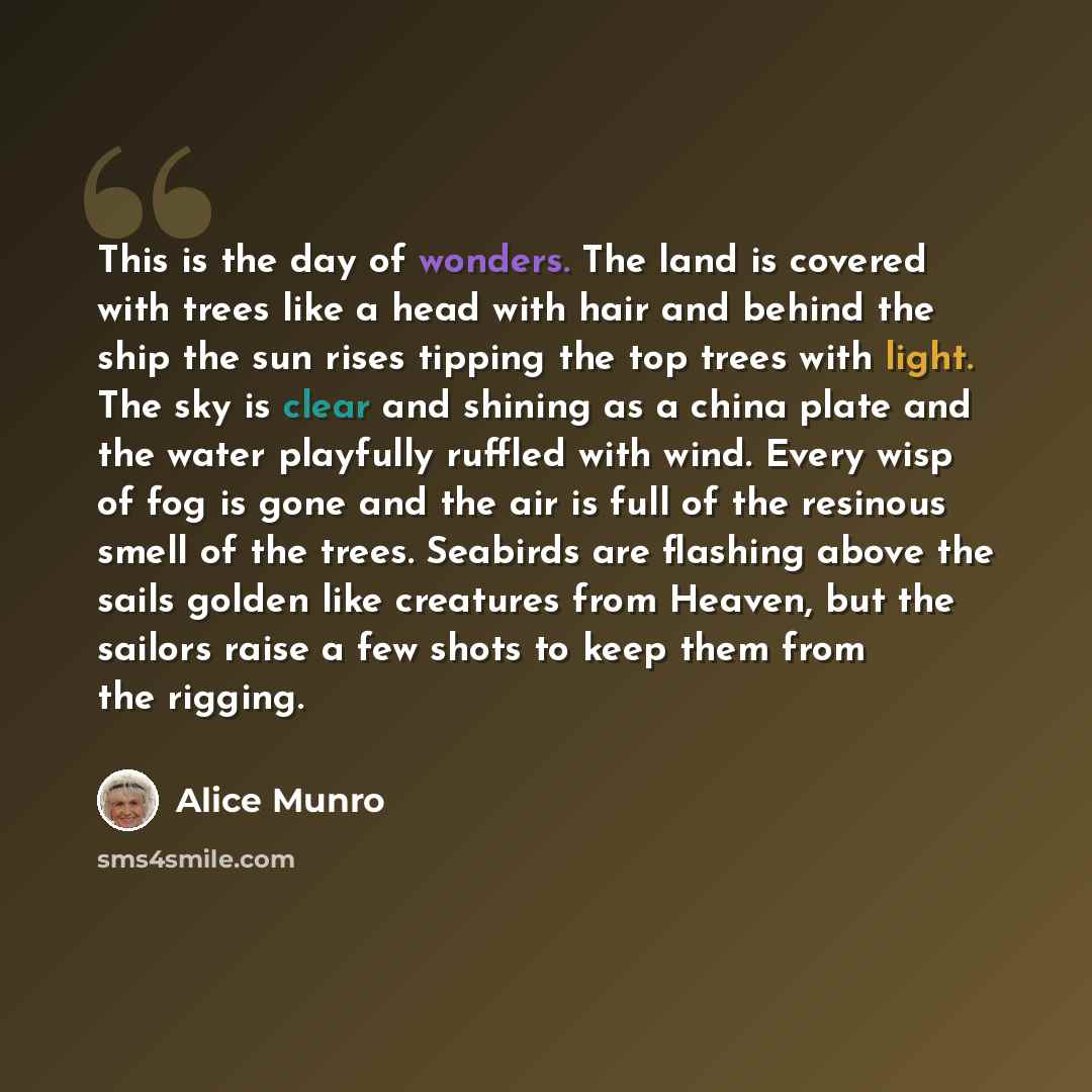 “This is the day of wonders. The land is covered with trees like a head with hair and behind the ship the sun rises tipping the top trees with light. The sky is clear and shining as a china plate and the water playfully ruffled with wind. Every wisp of fog is gone and the air is full of the…” quote by Alice Munro