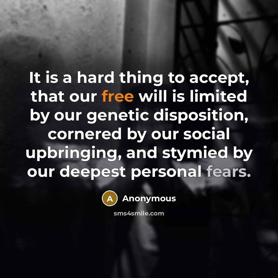 “It is a hard thing to accept, that our free will is limited by our genetic disposition, cornered by our social upbringing, and stymied by our deepest personal fears.” quote by Anonymous