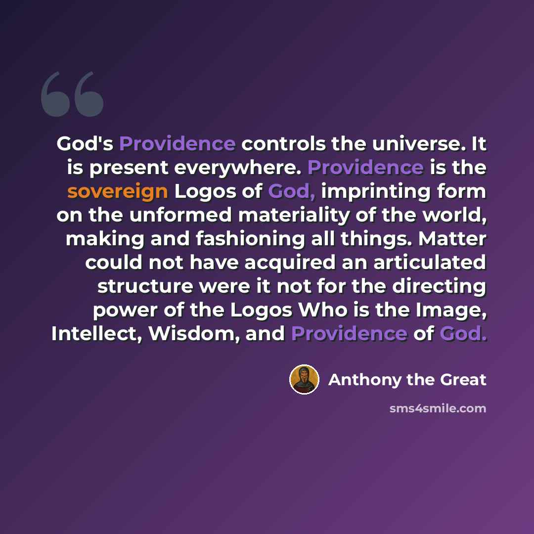 “God's Providence controls the universe. It is present everywhere. Providence is the sovereign Logos of God, imprinting form on the unformed materiality of the world, making and fashioning all things. Matter could not have acquired an articulated structure were it not for the directing power of the…” quote by Anthony the Great