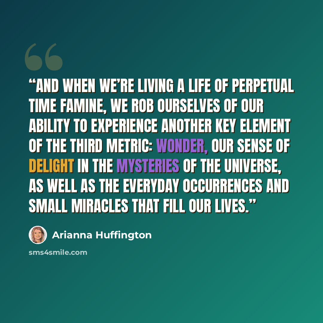 “And when we’re living a life of perpetual time famine, we rob ourselves of our ability to experience another key element of the Third Metric: wonder, our sense of delight in the mysteries of the universe, as well as the everyday occurrences and small miracles that fill our lives.” quote by Arianna Huffington