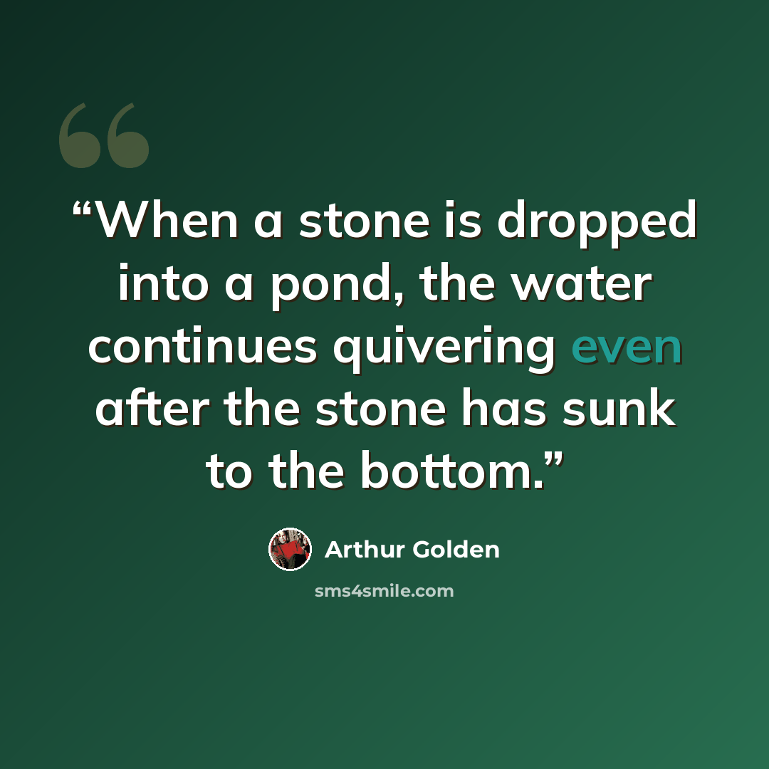 “When a stone is dropped into a pond, the water continues quivering even after the stone has sunk to the bottom.” quote by Arthur Golden
