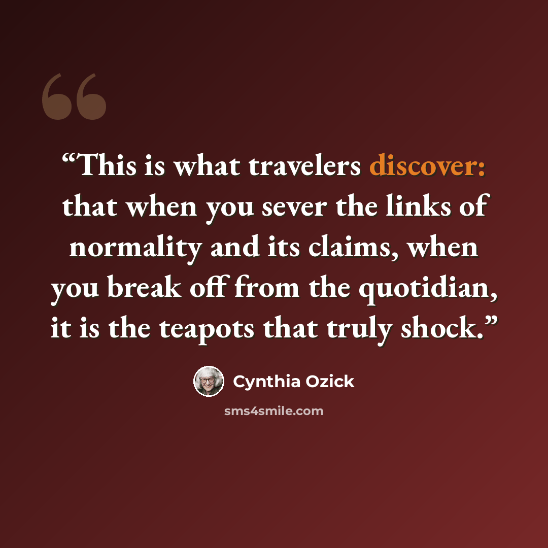 “This is what travelers discover: that when you sever the links of normality and its claims, when you break off from the quotidian, it is the teapots that truly shock.” quote by Cynthia Ozick