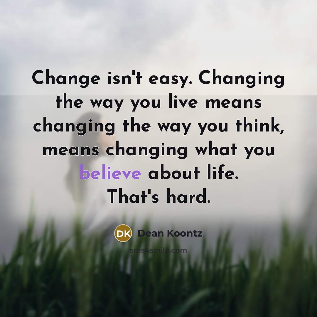 “Change isn't easy. Changing the way you live means changing the way you think, means changing what you believe about life. That's hard.” quote by Dean Koontz