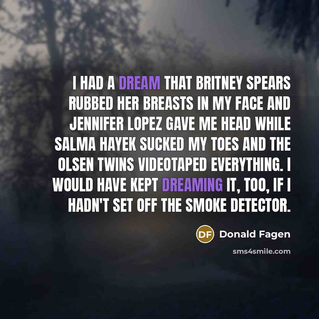 “I had a dream that Britney Spears rubbed her breasts in my face and Jennifer Lopez gave me head while Salma Hayek sucked my toes and the Olsen twins videotaped everything. I would have kept dreaming it, too, if I hadn't set off the smoke detector.” quote by Donald Fagen