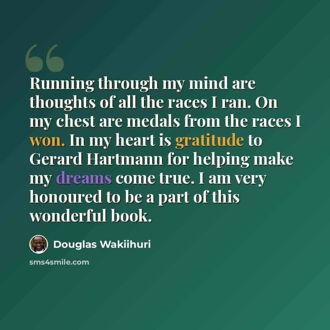 “Running through my mind are thoughts of all the races I ran. On my chest are medals from the races I won. In my heart is gratitude to Gerard Hartmann for helping make my dreams come true. I am very honoured to be a part of this wonderful book.” quote by Douglas Wakiihuri