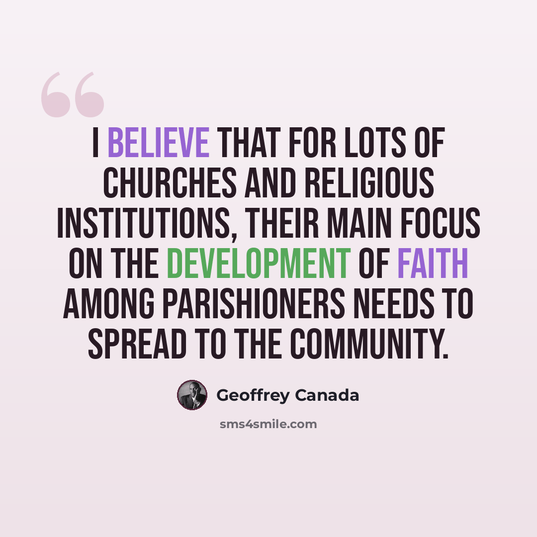 “I believe that for lots of churches and religious institutions, their main focus on the development of faith among parishioners needs to spread to the community.” quote by Geoffrey Canada