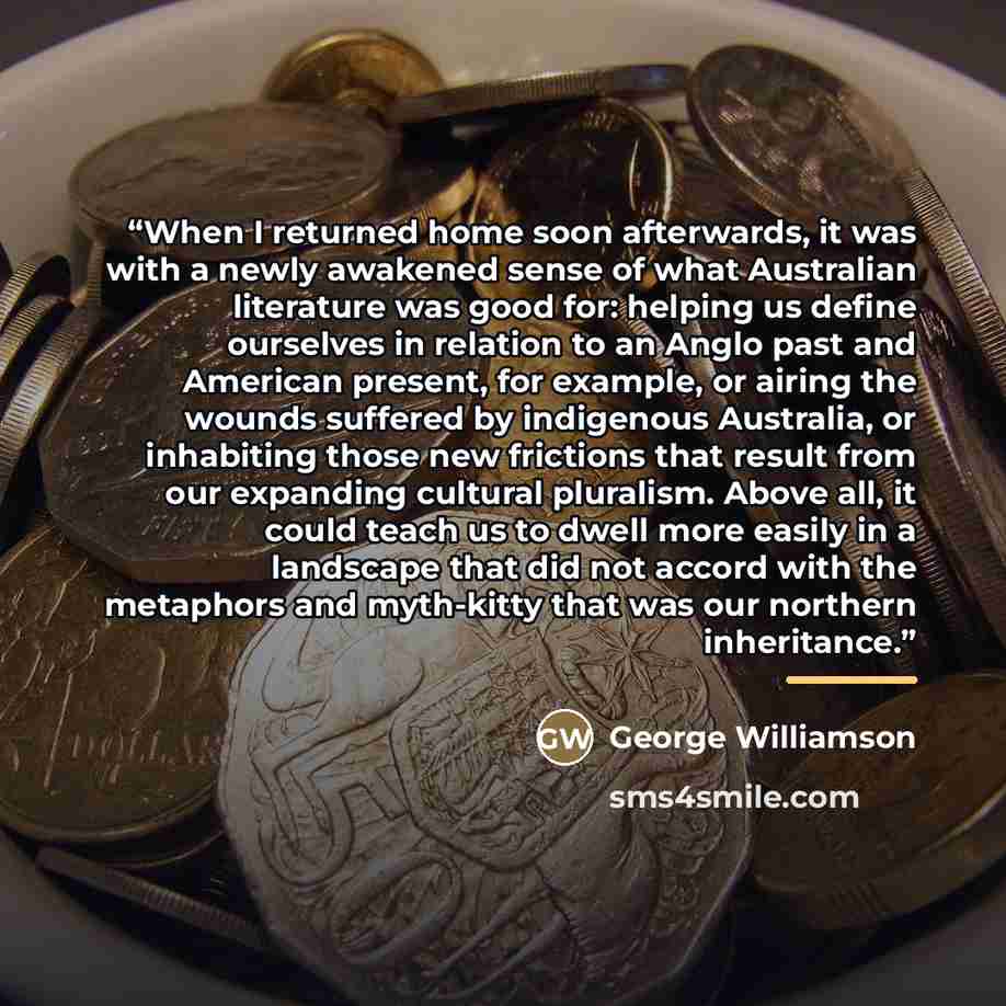 “When I returned home soon afterwards, it was with a newly awakened sense of what Australian literature was good for: helping us define ourselves in relation to an Anglo past and American present, for example, or airing the wounds suffered by indigenous Australia, or inhabiting those new frictions…” quote by George Williamson