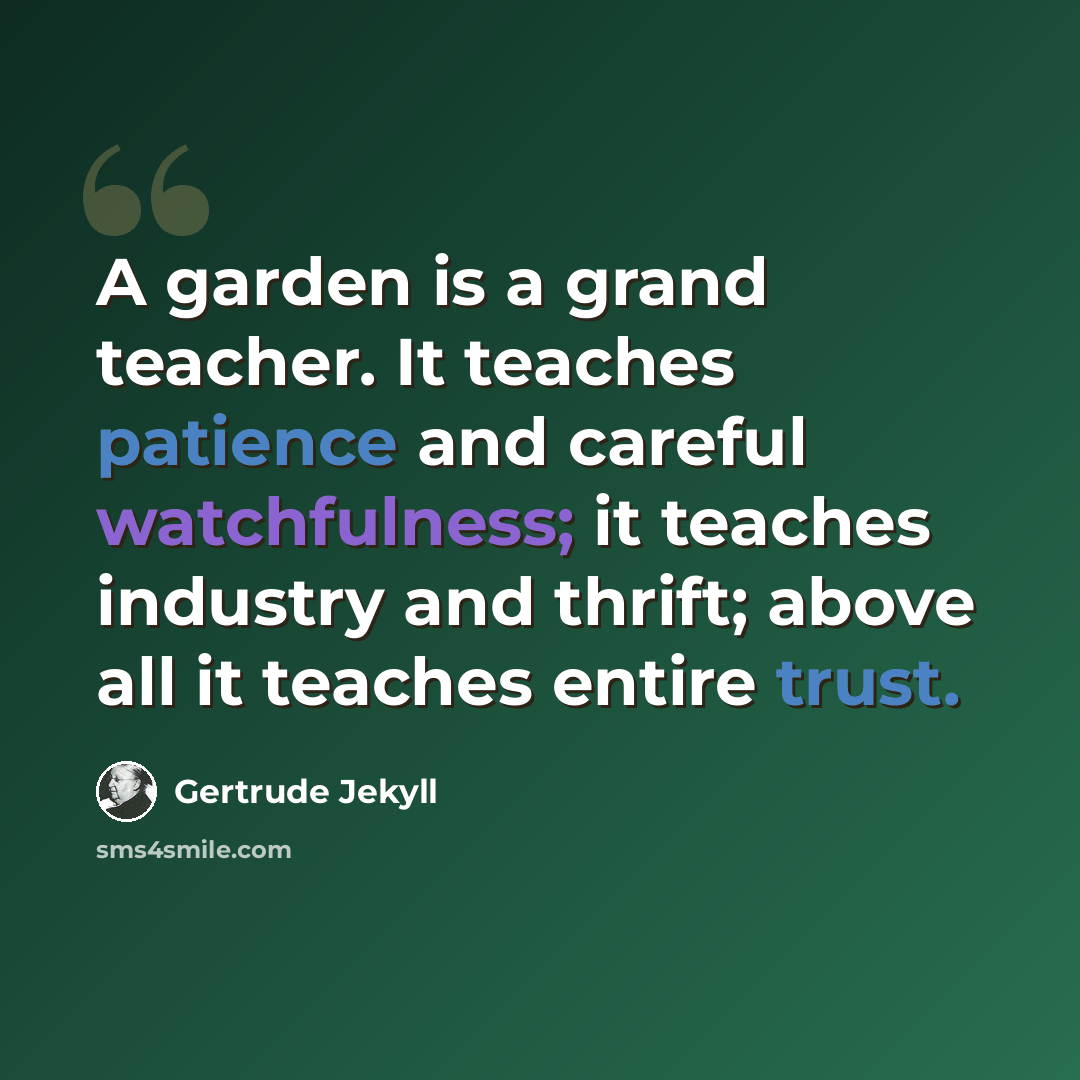 “A garden is a grand teacher. It teaches patience and careful watchfulness; it teaches industry and thrift; above all it teaches entire trust.” quote by Gertrude Jekyll