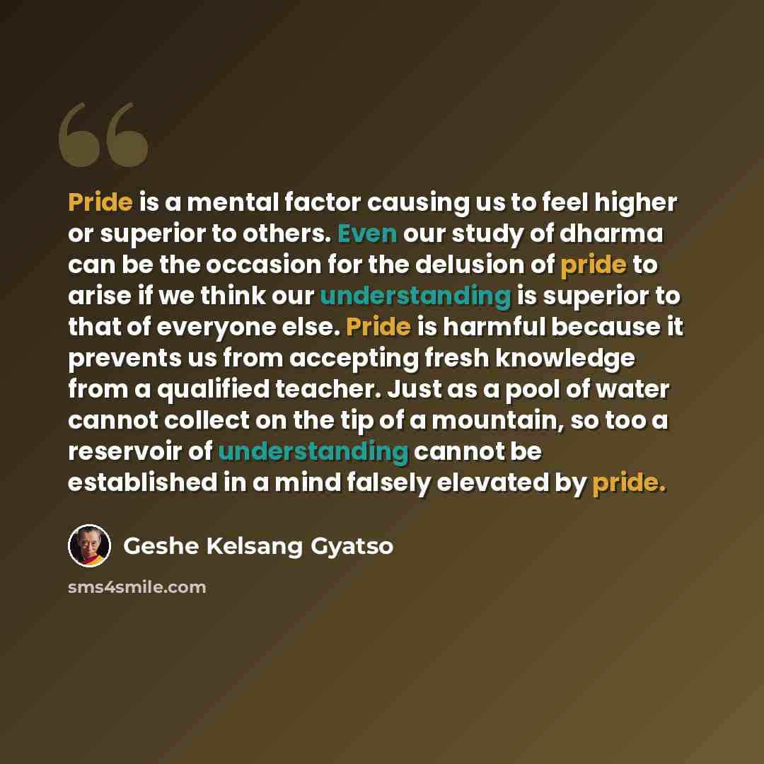 “Pride is a mental factor causing us to feel higher or superior to others. Even our study of dharma can be the occasion for the delusion of pride to arise if we think our understanding is superior to that of everyone else. Pride is harmful because it prevents us from accepting fresh knowledge from…” quote by Geshe Kelsang Gyatso