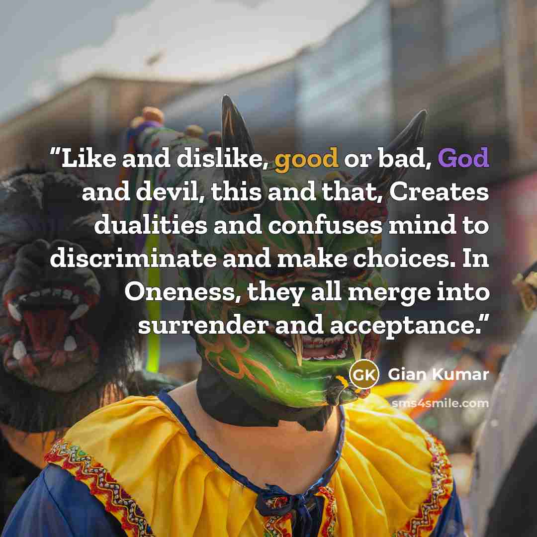 “Like and dislike, good or bad, God and devil, this and that, Creates dualities and confuses mind to discriminate and make choices. In Oneness, they all merge into surrender and acceptance.” quote by Gian Kumar
