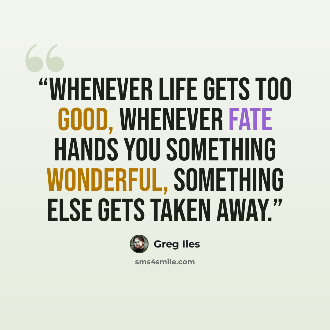 “Whenever life gets too good, whenever fate hands you something wonderful, something else gets taken away.” quote by Greg Iles