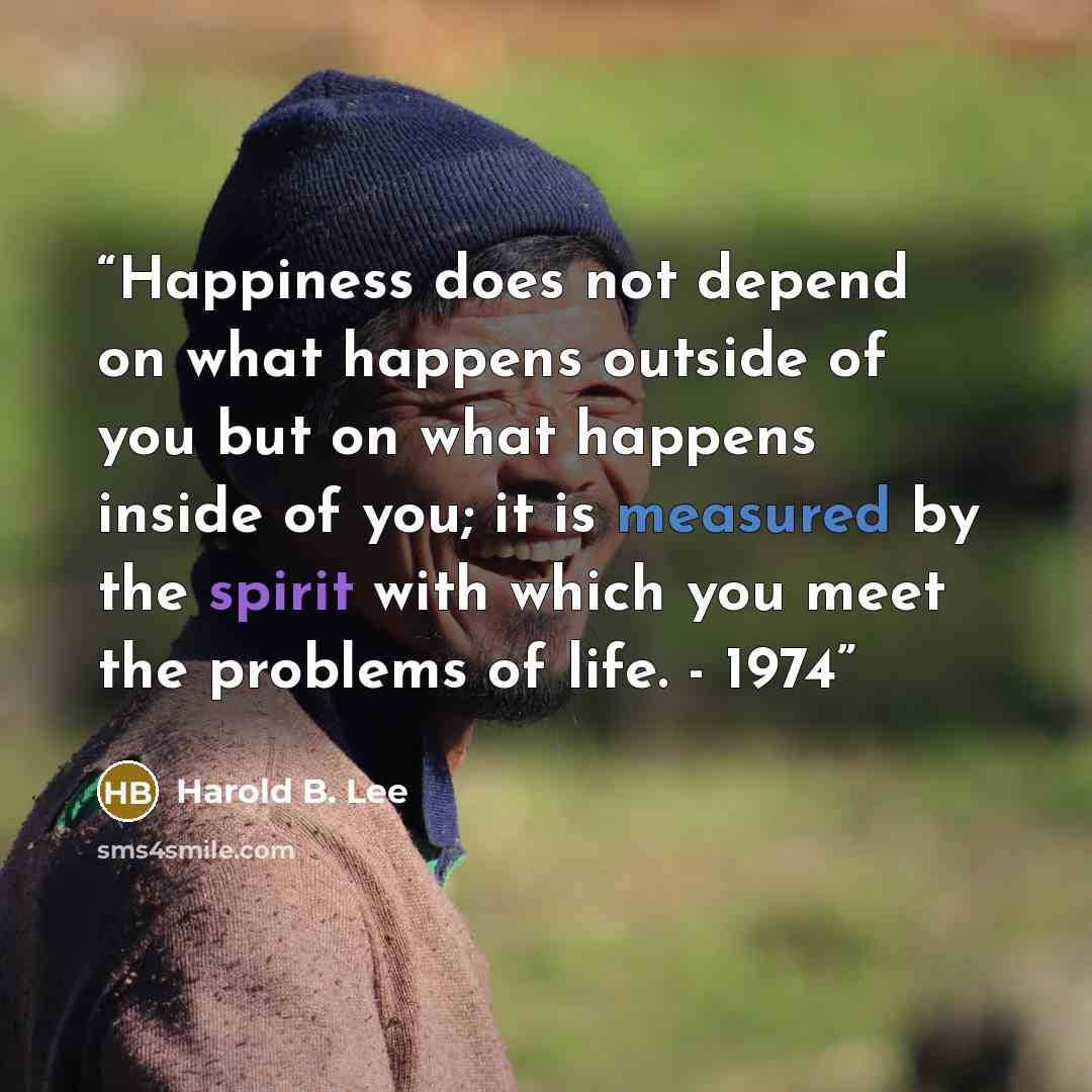 “Happiness does not depend on what happens outside of you but on what happens inside of you; it is measured by the spirit with which you meet the problems of life. - 1974” quote by Harold B. Lee