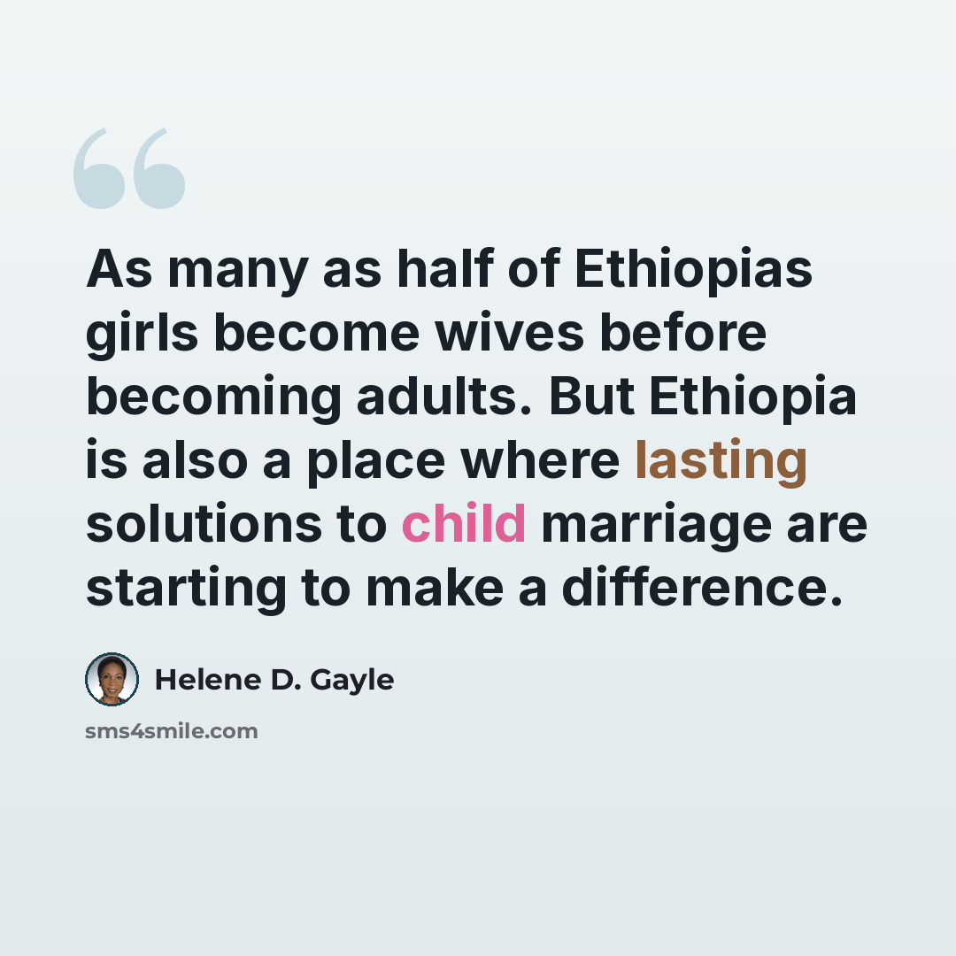“As many as half of Ethiopias girls become wives before becoming adults. But Ethiopia is also a place where lasting solutions to child marriage are starting to make a difference.” quote by Helene D. Gayle