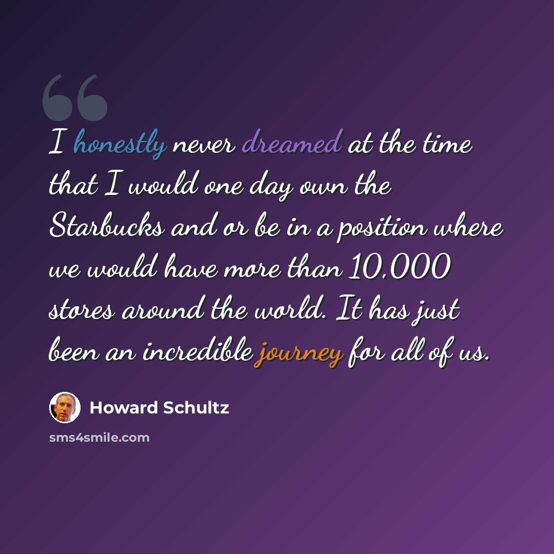 “I honestly never dreamed at the time that I would one day own the Starbucks and or be in a position where we would have more than 10,000 stores around the world. It has just been an incredible journey for all of us.” quote by Howard Schultz