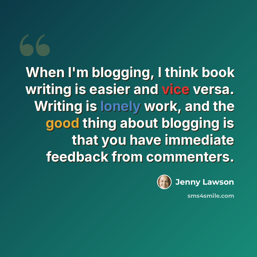 “When I'm blogging, I think book writing is easier and vice versa. Writing is lonely work, and the good thing about blogging is that you have immediate feedback from commenters.” quote by Jenny Lawson