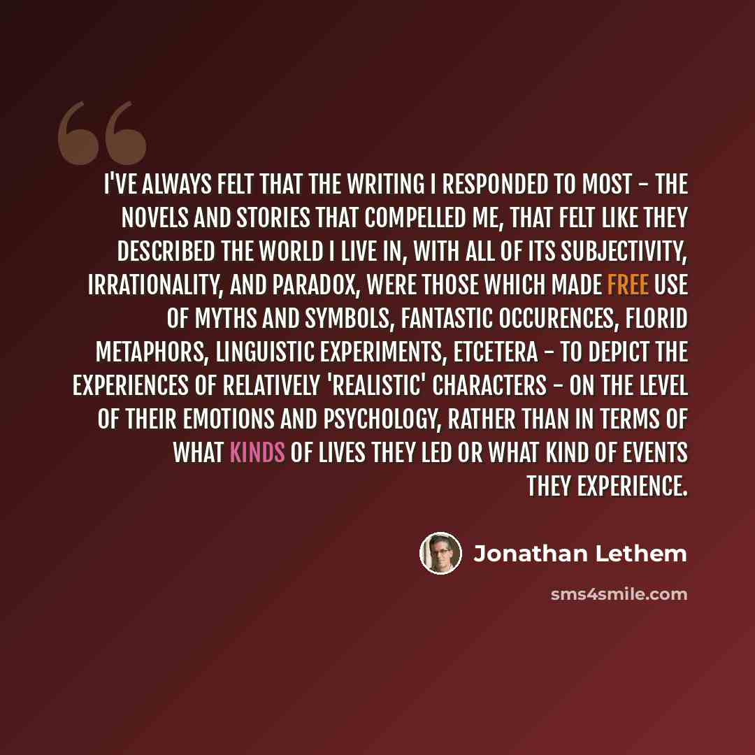 “I've always felt that the writing I responded to most - the novels and stories that compelled me, that felt like they described the world I live in, with all of its subjectivity, irrationality, and paradox, were those which made free use of myths and symbols, fantastic occurences, florid…” quote by Jonathan Lethem