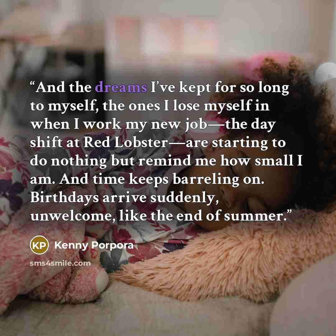 “And the dreams I’ve kept for so long to myself, the ones I lose myself in when I work my new job—the day shift at Red Lobster—are starting to do nothing but remind me how small I am. And time keeps barreling on. Birthdays arrive suddenly, unwelcome, like the end of summer.” quote by Kenny Porpora