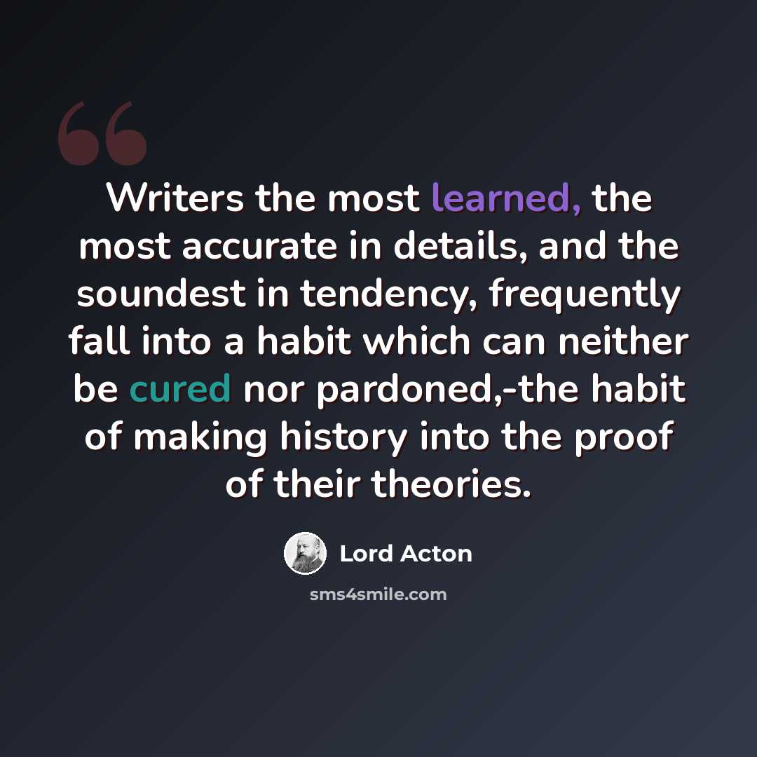 “Writers the most learned, the most accurate in details, and the soundest in tendency, frequently fall into a habit which can neither be cured nor pardoned,-the habit of making history into the proof of their theories.” quote by Lord Acton