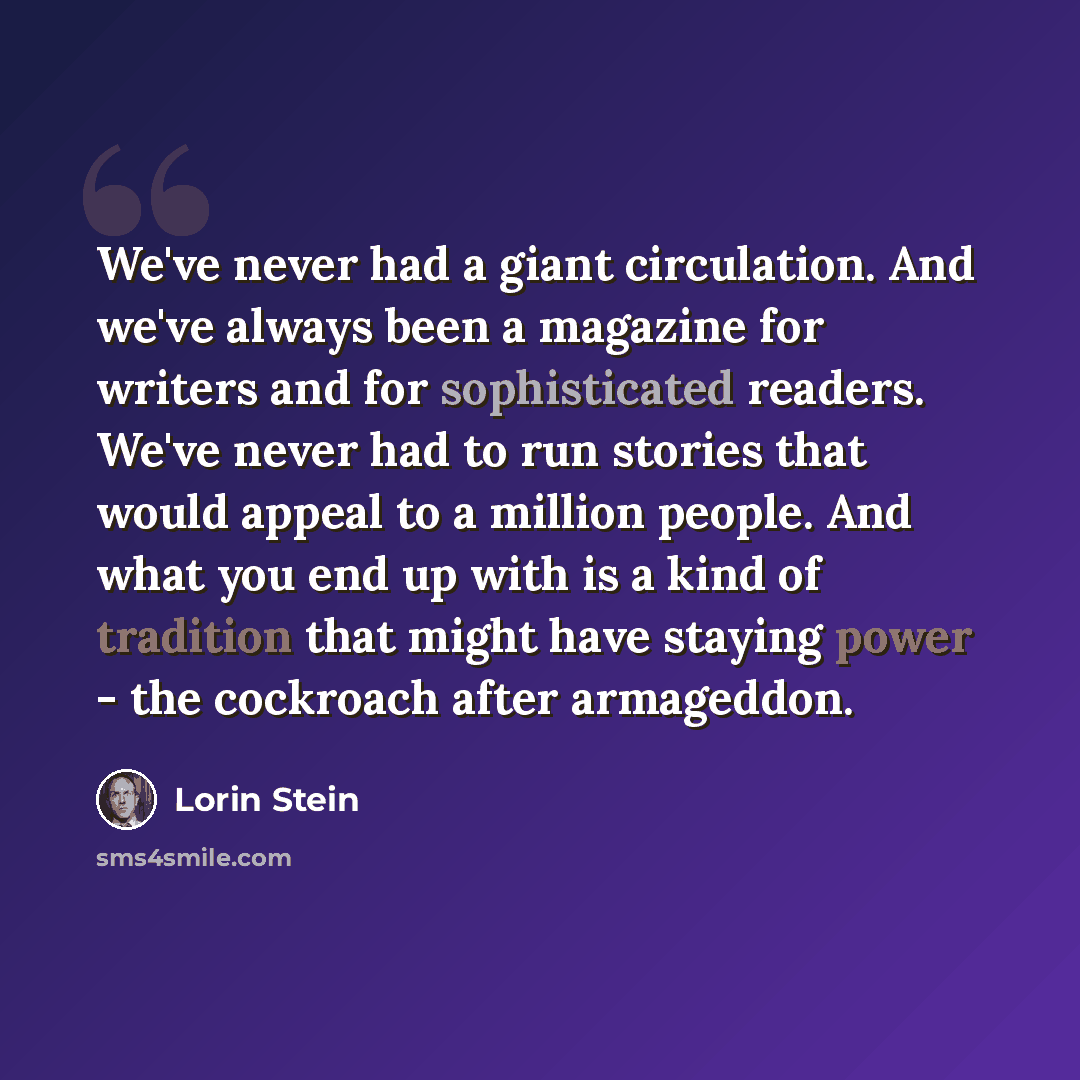 “We've never had a giant circulation. And we've always been a magazine for writers and for sophisticated readers. We've never had to run stories that would appeal to a million people. And what you end up with is a kind of tradition that might have staying power - the cockroach after armageddon.” quote by Lorin Stein