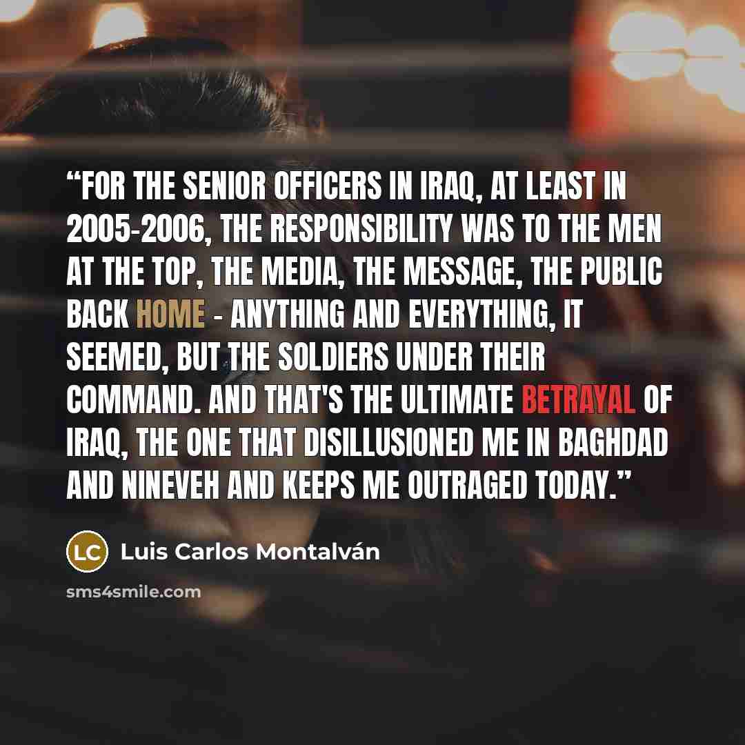 “For the senior officers in Iraq, at least in 2005-2006, the responsibility was to the men at the top, the media, the message, the public back home - anything and everything, it seemed, but the soldiers under their command. And that's the ultimate betrayal of Iraq, the one that disillusioned me in…” quote by Luis Carlos Montalván