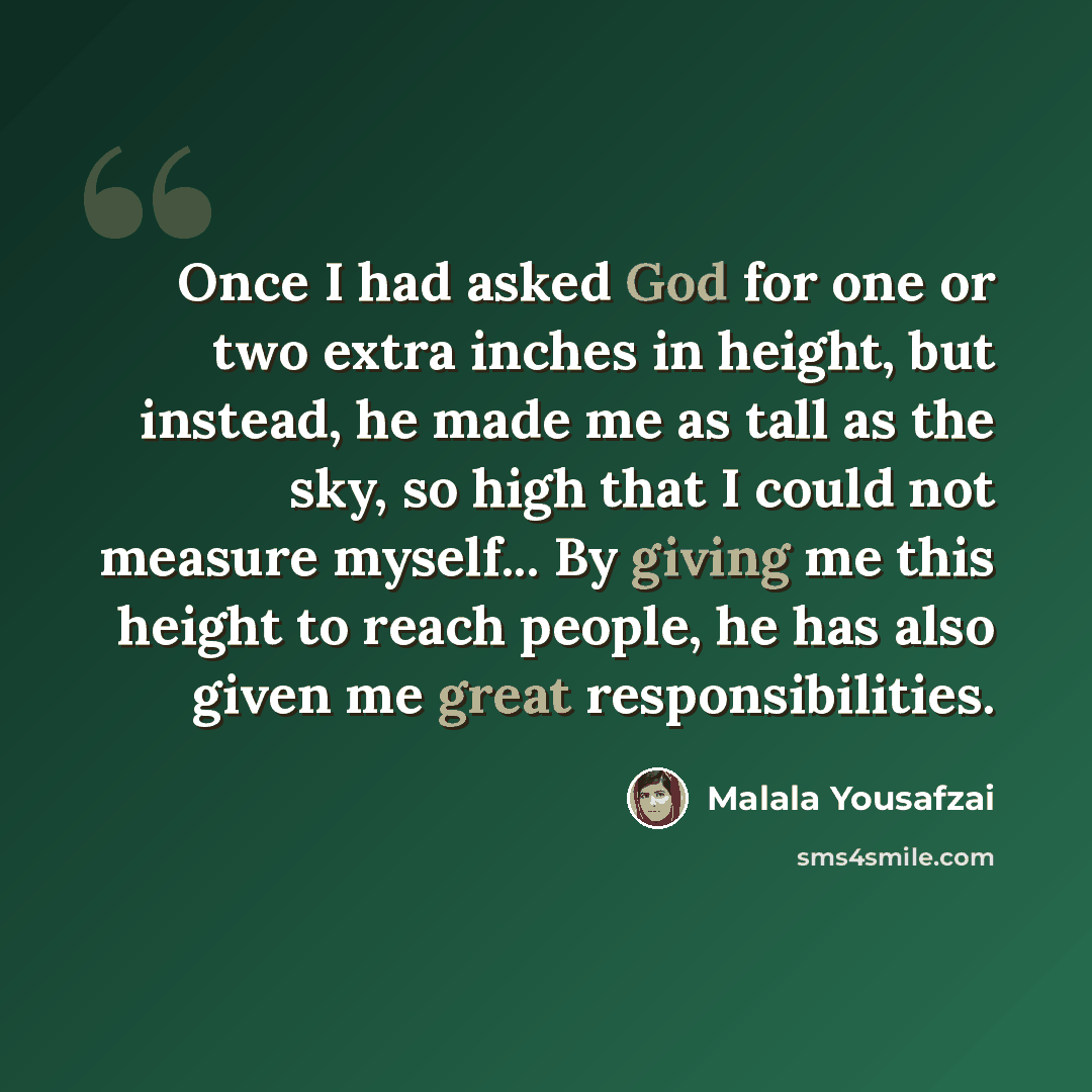 “Once I had asked God for one or two extra inches in height, but instead, he made me as tall as the sky, so high that I could not measure myself... By giving me this height to reach people, he has also given me great responsibilities.” quote by Malala Yousafzai
