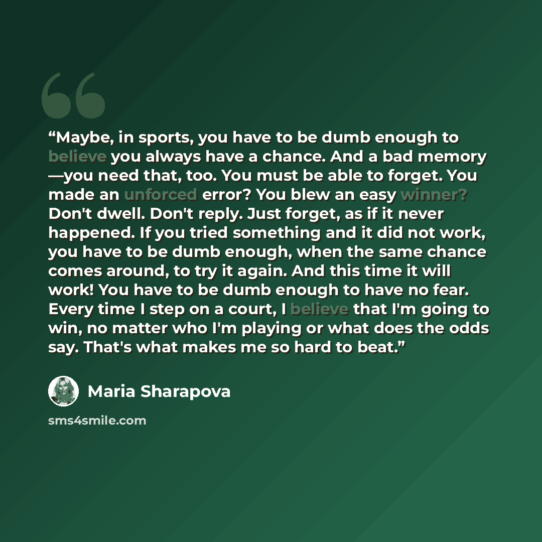 “Maybe, in sports, you have to be dumb enough to believe you always have a chance. And a bad memory —you need that, too. You must be able to forget. You made an unforced error? You blew an easy winner? Don't dwell. Don't reply. Just forget, as if it never happened. If you tried something and it did…” quote by Maria Sharapova