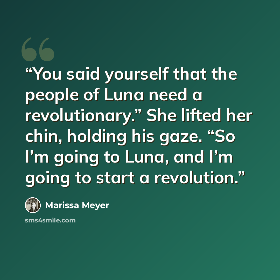 “You said yourself that the people of Luna need a revolutionary.” She lifted her chin, holding his gaze. “So I’m going to Luna, and I’m going to start a revolution.” quote by Marissa Meyer