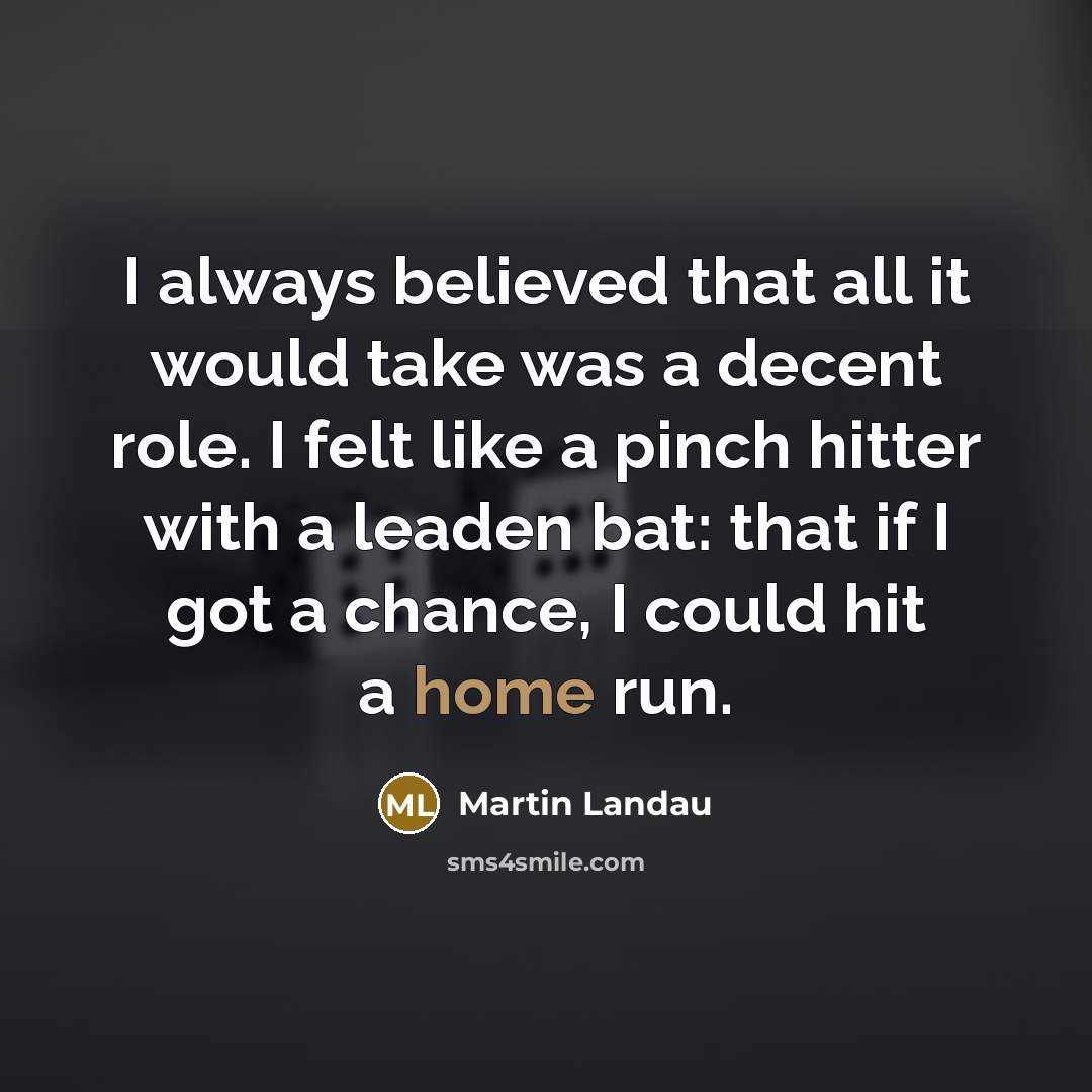 “I always believed that all it would take was a decent role. I felt like a pinch hitter with a leaden bat: that if I got a chance, I could hit a home run.” quote by Martin Landau
