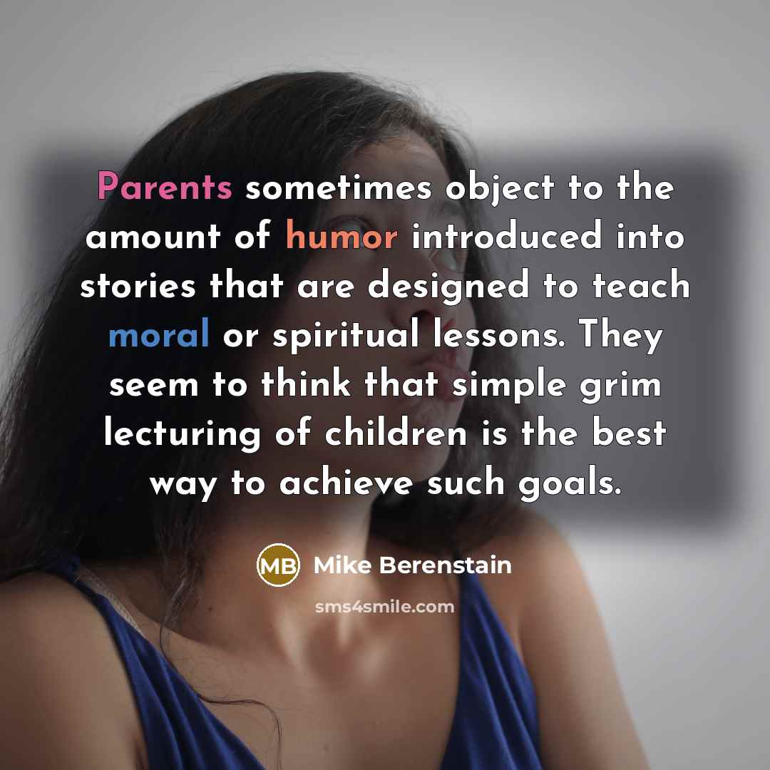 “Parents sometimes object to the amount of humor introduced into stories that are designed to teach moral or spiritual lessons. They seem to think that simple grim lecturing of children is the best way to achieve such goals.” quote by Mike Berenstain