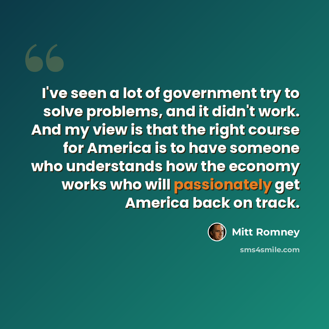 “I've seen a lot of government try to solve problems, and it didn't work. And my view is that the right course for America is to have someone who understands how the economy works who will passionately get America back on track.” quote by Mitt Romney