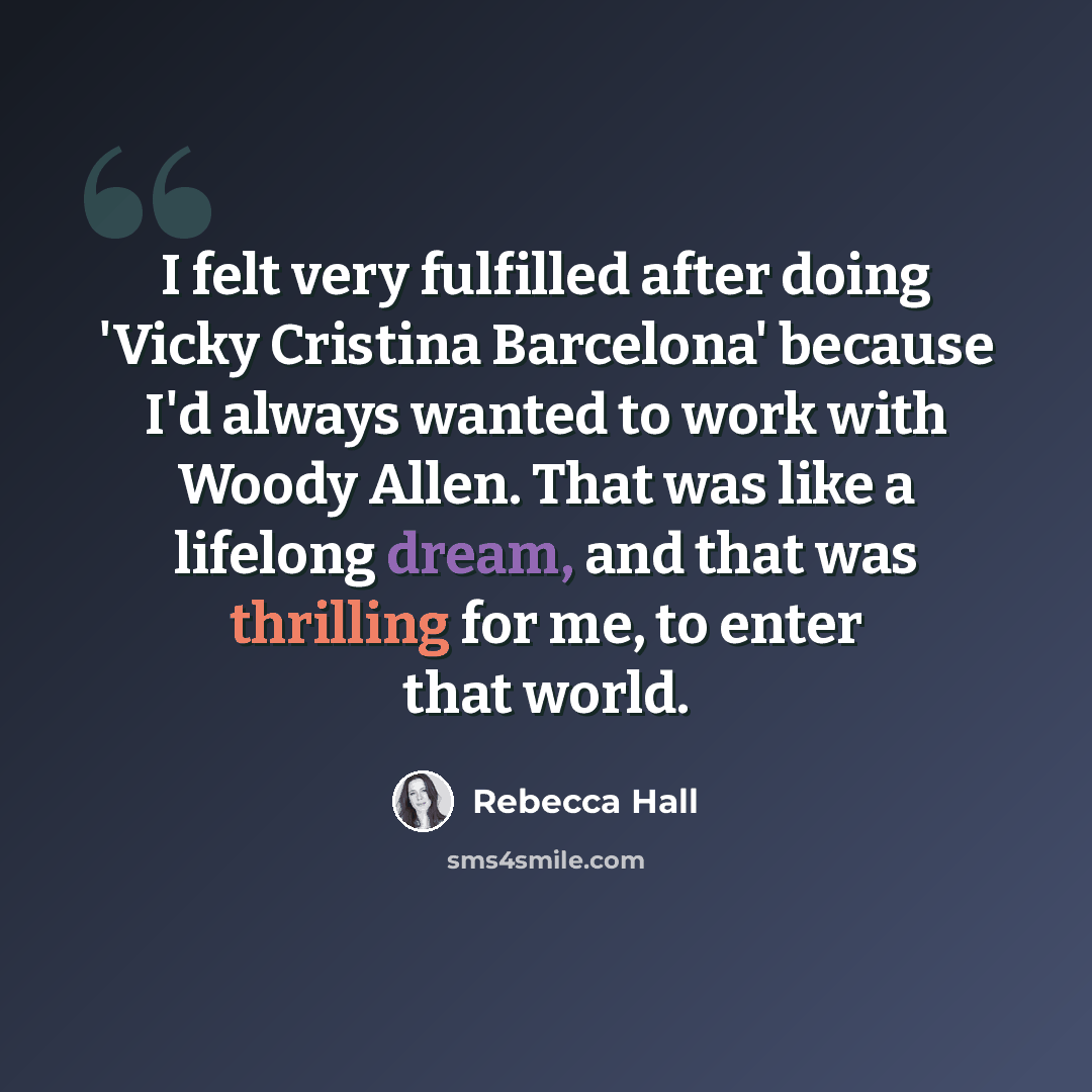 “I felt very fulfilled after doing 'Vicky Cristina Barcelona' because I'd always wanted to work with Woody Allen. That was like a lifelong dream, and that was thrilling for me, to enter that world.” quote by Rebecca Hall