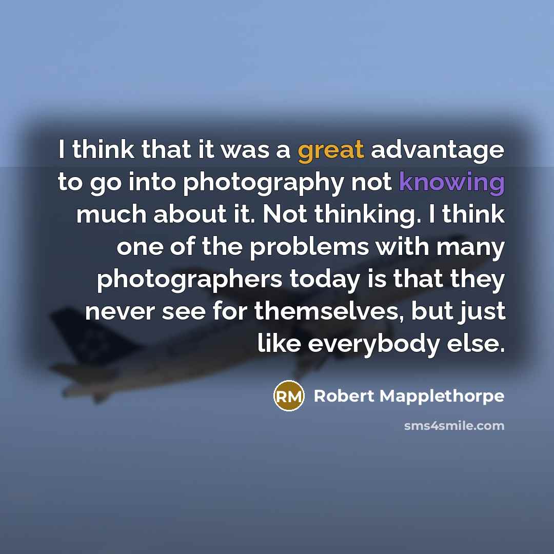 “I think that it was a great advantage to go into photography not knowing much about it. Not thinking. I think one of the problems with many photographers today is that they never see for themselves, but just like everybody else.” quote by Robert Mapplethorpe