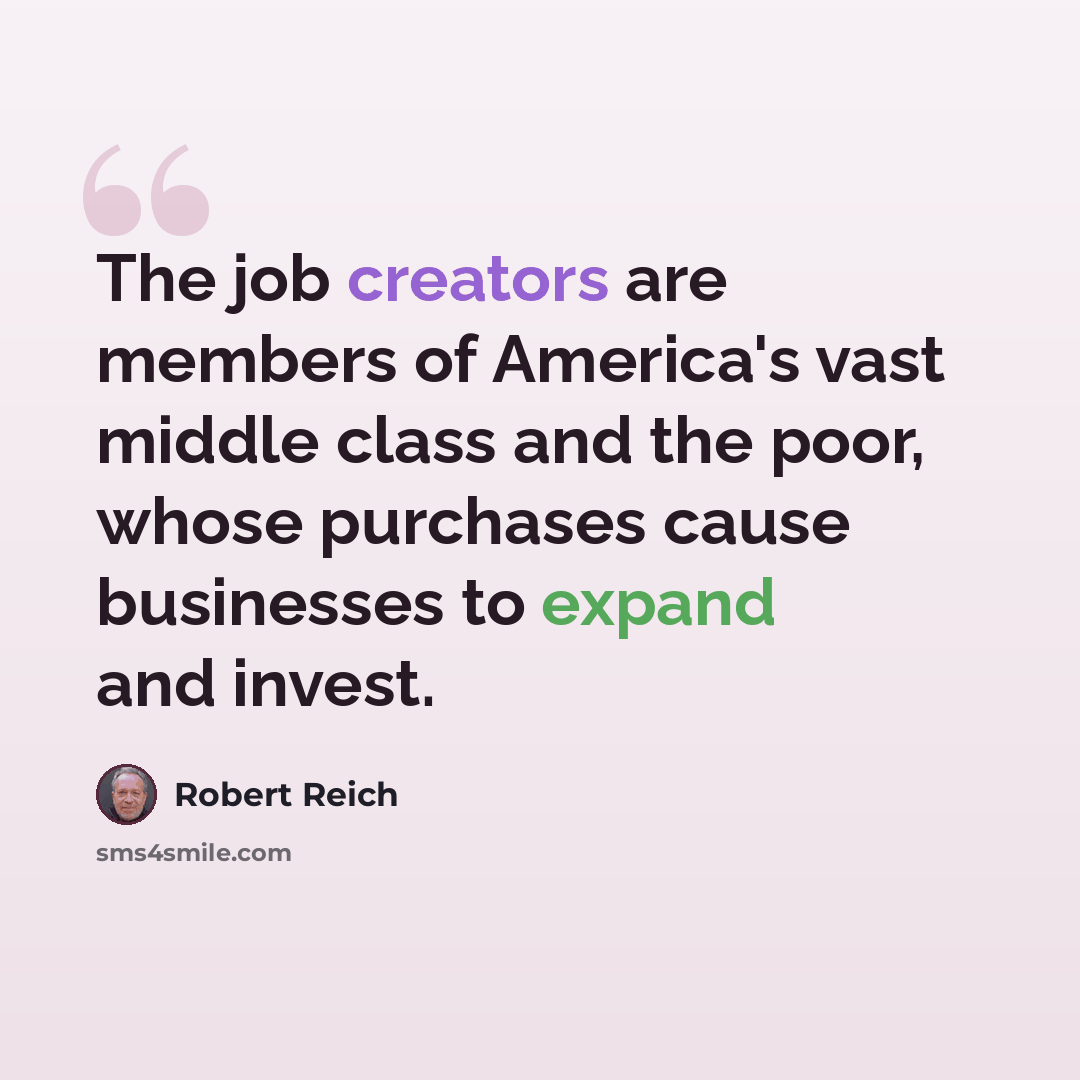 “The job creators are members of America's vast middle class and the poor, whose purchases cause businesses to expand and invest.” quote by Robert Reich