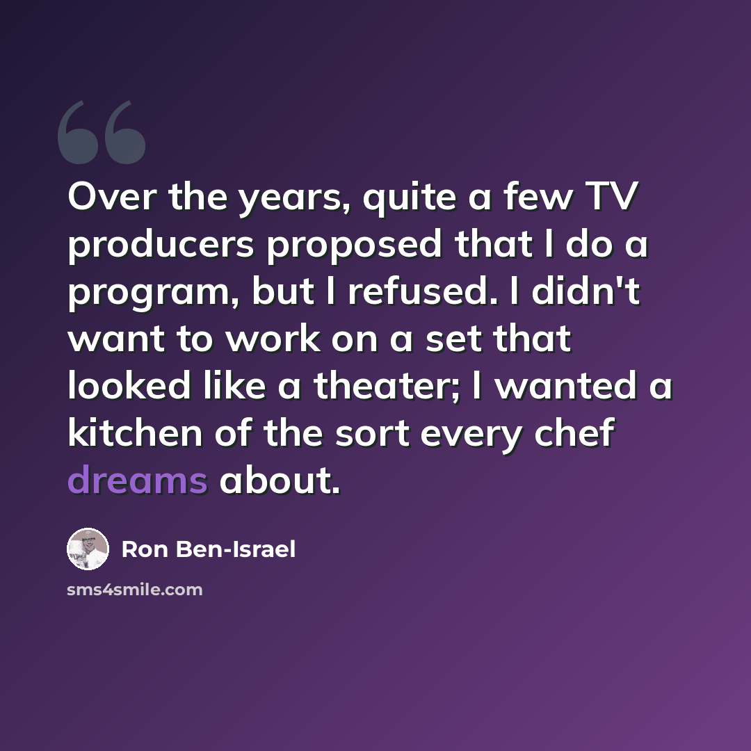 “Over the years, quite a few TV producers proposed that I do a program, but I refused. I didn't want to work on a set that looked like a theater; I wanted a kitchen of the sort every chef dreams about.” quote by Ron Ben-Israel